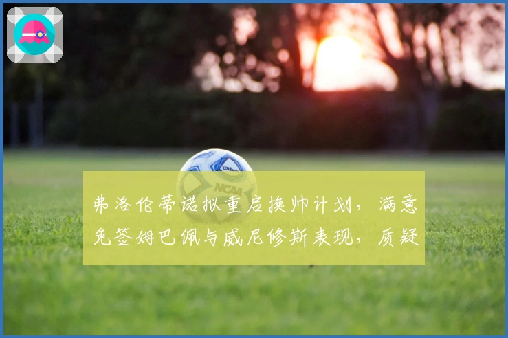 弗洛伦蒂诺拟重启换帅计划，满意免签姆巴佩与威尼修斯表现，质疑教练执教能力！