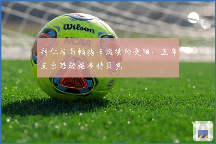 拜仁与乌帕梅卡诺续约受阻，五年支出恐超施洛特贝克