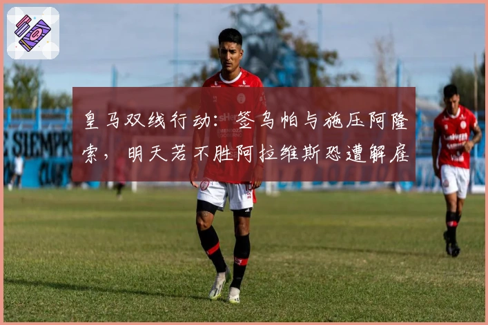 皇马双线行动：签乌帕与施压阿隆索，明天若不胜阿拉维斯恐遭解雇