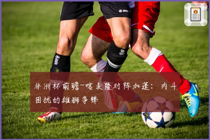 非洲杯前瞻-喀麦隆对阵加蓬：内斗困扰的雄狮争锋