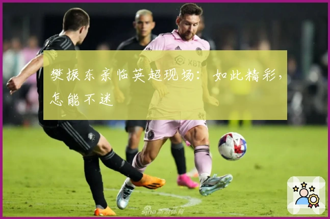 樊振东亲临英超现场：如此精彩，怎能不迷