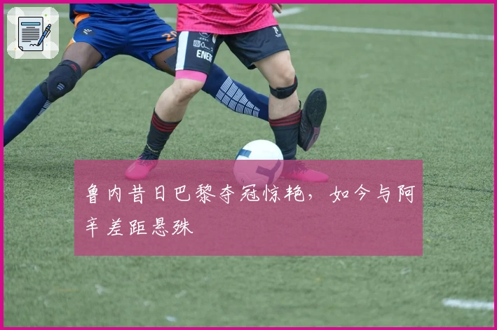 鲁内昔日巴黎夺冠惊艳，如今与阿辛差距悬殊