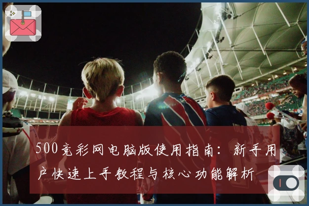 500竞彩网电脑版使用指南：新手用户快速上手教程与核心功能解析