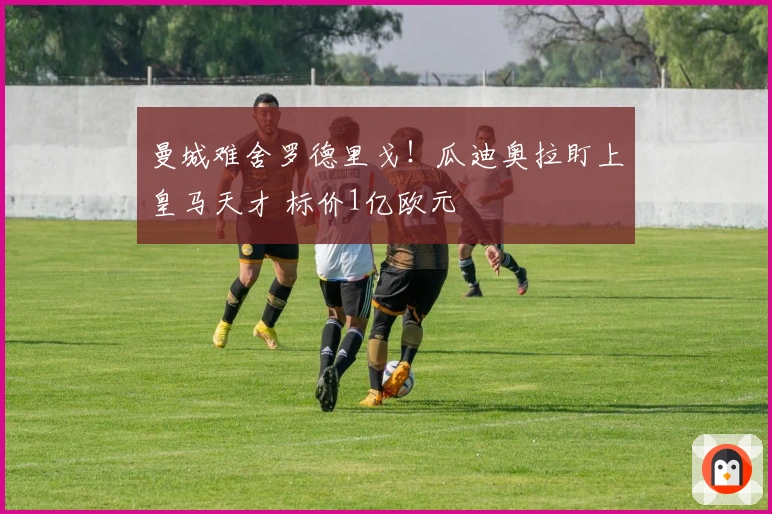 曼城难舍罗德里戈！瓜迪奥拉盯上皇马天才 标价1亿欧元