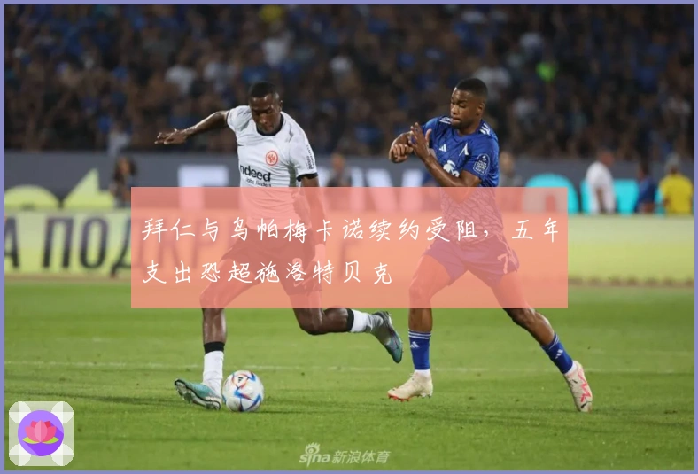 拜仁与乌帕梅卡诺续约受阻，五年支出恐超施洛特贝克