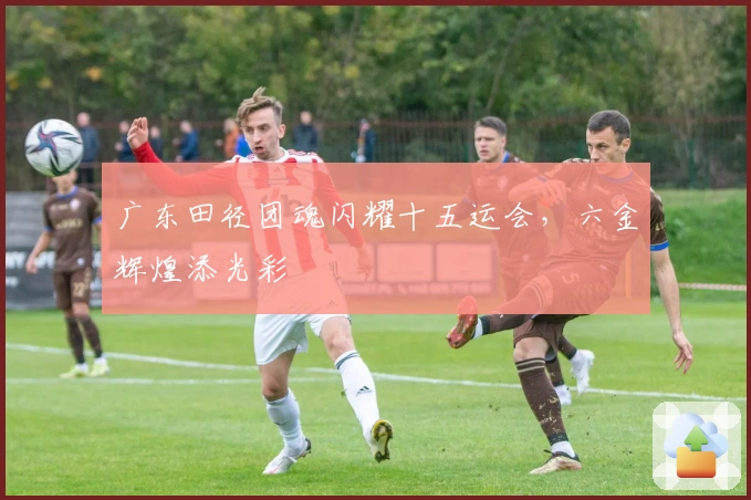 广东田径团魂闪耀十五运会，六金辉煌添光彩