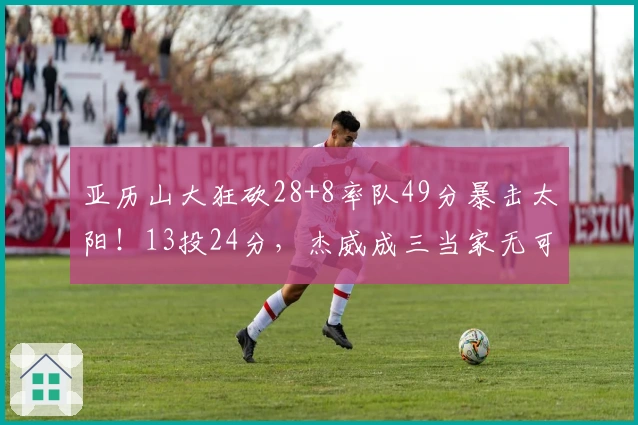 亚历山大狂砍28+8率队49分暴击太阳！13投24分，杰威成三当家无可厚非