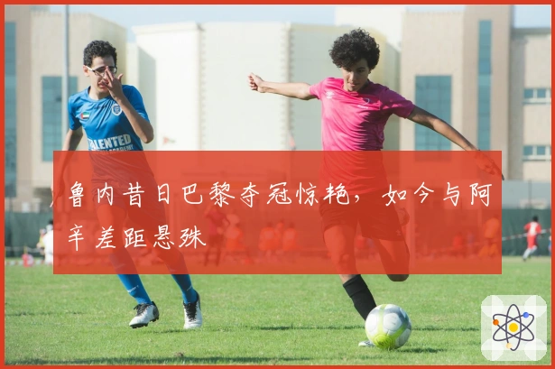 鲁内昔日巴黎夺冠惊艳，如今与阿辛差距悬殊